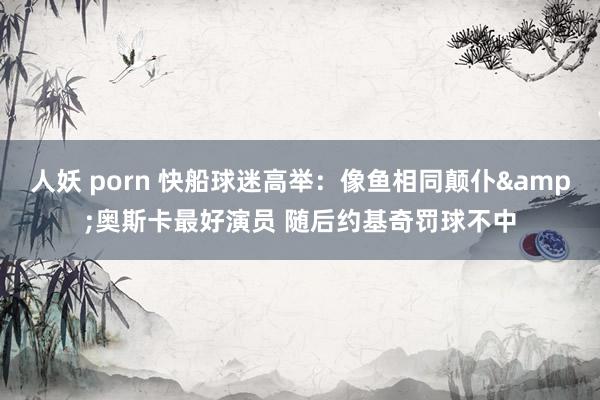 人妖 porn 快船球迷高举：像鱼相同颠仆&奥斯卡最好演员 随后约基奇罚球不中