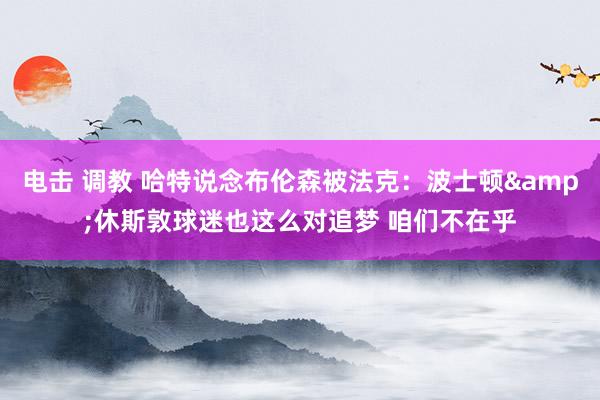 电击 调教 哈特说念布伦森被法克：波士顿&休斯敦球迷也这么对追梦 咱们不在乎