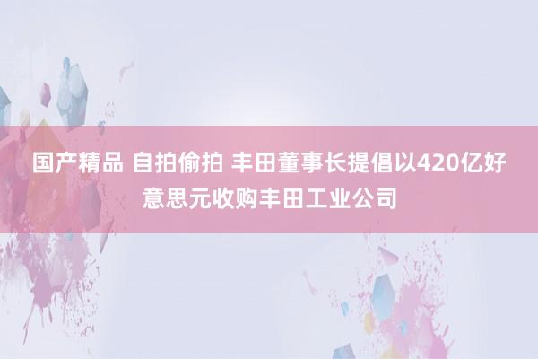 国产精品 自拍偷拍 丰田董事长提倡以420亿好意思元收购丰田工业公司