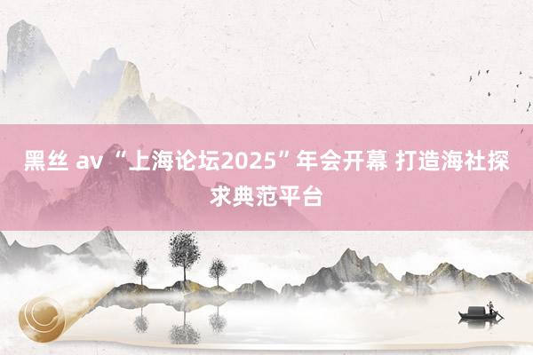 黑丝 av “上海论坛2025”年会开幕 打造海社探求典范平台