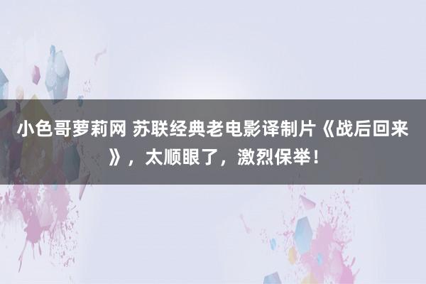 小色哥萝莉网 苏联经典老电影译制片《战后回来》，太顺眼了，激烈保举！