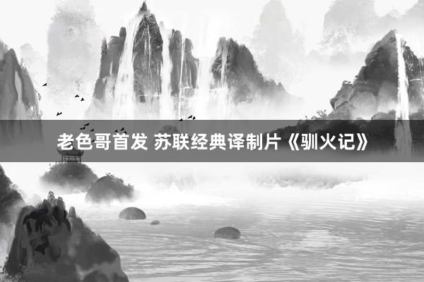 老色哥首发 苏联经典译制片《驯火记》