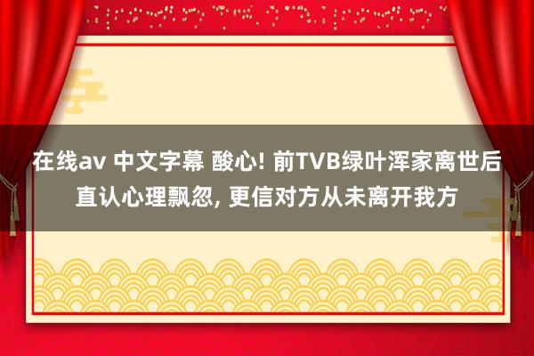 在线av 中文字幕 酸心! 前TVB绿叶浑家离世后直认心理飘忽， 更信对方从未离开我方