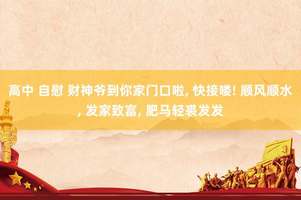 高中 自慰 财神爷到你家门口啦， 快接喽! 顺风顺水，<a href=